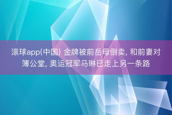 滚球app(中国) 金牌被前岳母倒卖， 和前妻对簿公堂， 奥运冠军马琳已走上另一条路