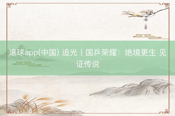 滚球app(中国) 追光丨国乒荣耀：绝境更生 见证传说