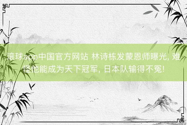 滚球app中国官方网站 林诗栋发蒙恩师曝光， 难怪他能成为天下冠军， 日本队输得不冤!