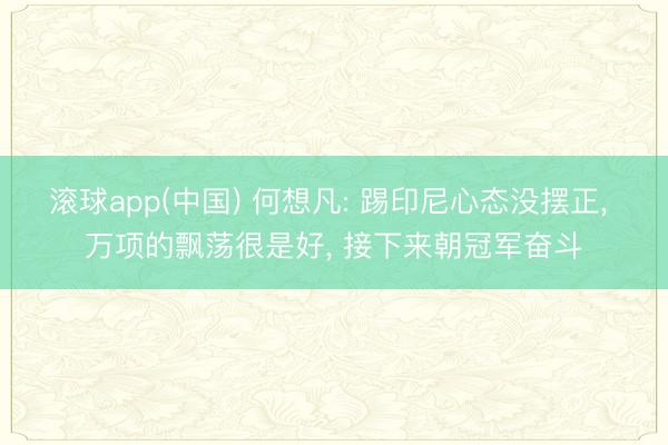 滚球app(中国) 何想凡: 踢印尼心态没摆正， 万项的飘荡很是好， 接下来朝冠军奋斗