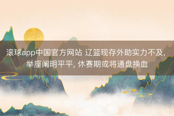 滚球app中国官方网站 辽篮现存外助实力不及， 举座阐明平平， 休赛期或将通盘换血