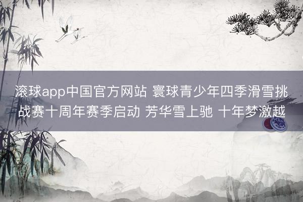 滚球app中国官方网站 寰球青少年四季滑雪挑战赛十周年赛季启动 芳华雪上驰 十年梦激越