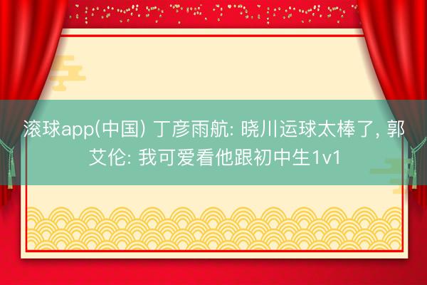 滚球app(中国) 丁彦雨航: 晓川运球太棒了， 郭艾伦: 我可爱看他跟初中生1v1