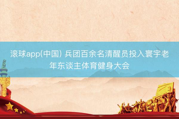 滚球app(中国) 兵团百余名清醒员投入寰宇老年东谈主体育健身大会