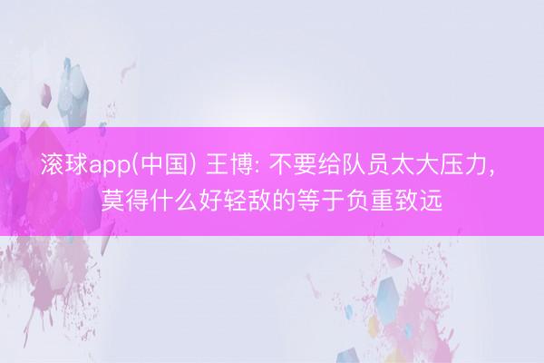 滚球app(中国) 王博: 不要给队员太大压力， 莫得什么好轻敌的等于负重致远