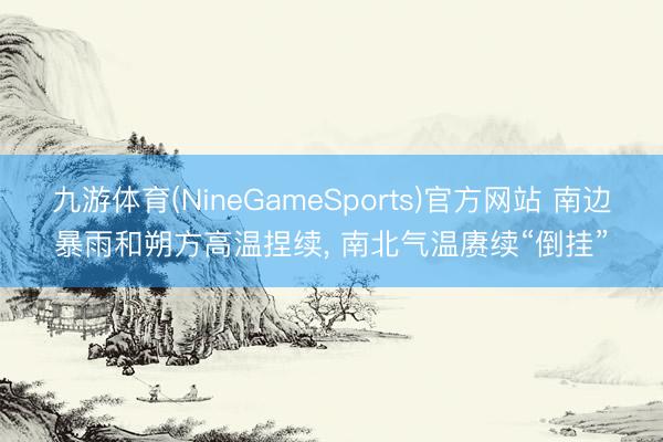 滚球app软件 南边暴雨和朔方高温合手续， 南北气温持续“倒挂”
