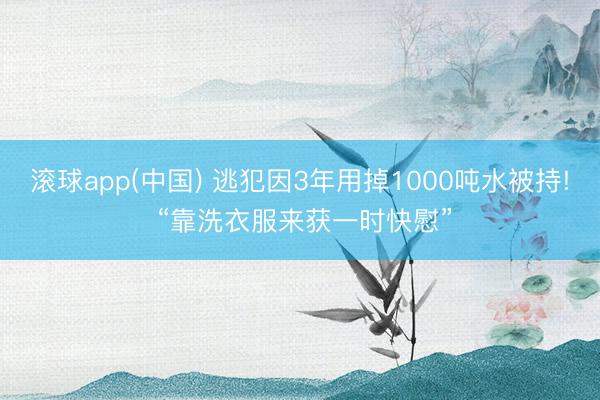 滚球app(中国) 逃犯因3年用掉1000吨水被持! “靠洗衣服来获一时快慰”