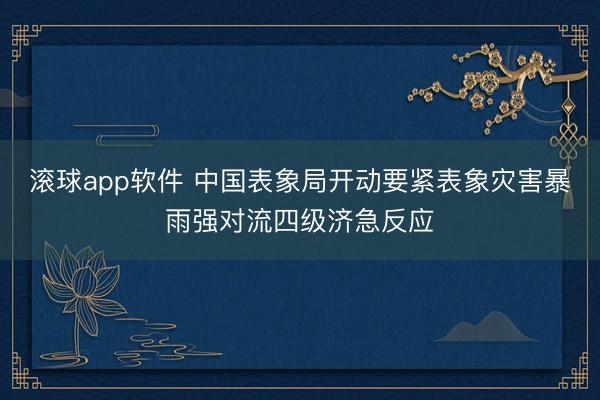 滚球app软件 中国表象局开动要紧表象灾害暴雨强对流四级济急反应
