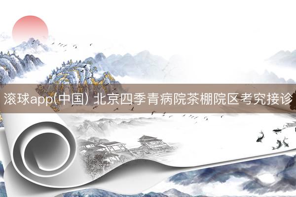 滚球app(中国) 北京四季青病院茶棚院区考究接诊