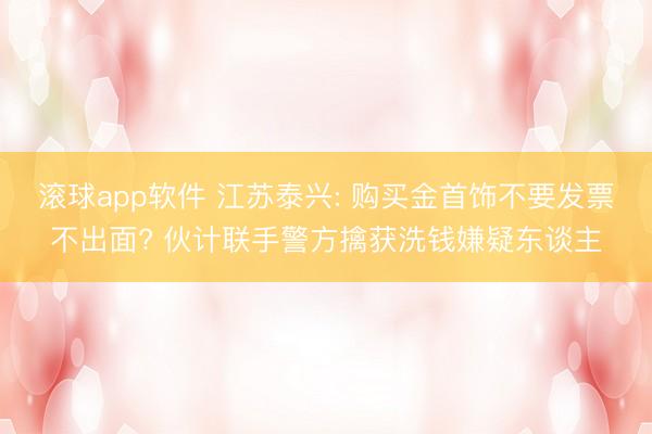 滚球app软件 江苏泰兴: 购买金首饰不要发票不出面? 伙计联手警方擒获洗钱嫌疑东谈主