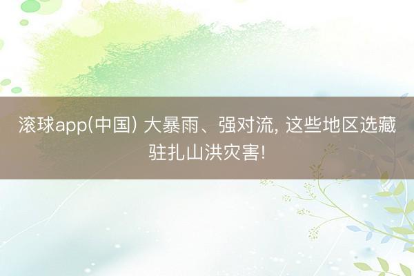 滚球app(中国) 大暴雨、强对流， 这些地区选藏驻扎山洪灾害!