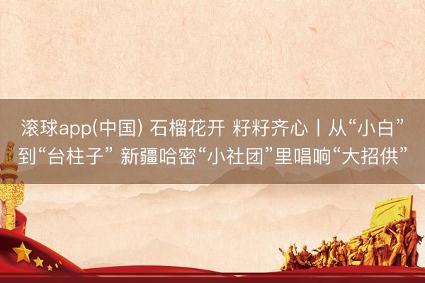 滚球app(中国) 石榴花开 籽籽齐心丨从“小白”到“台柱子” 新疆哈密“小社团”里唱响“大招供”