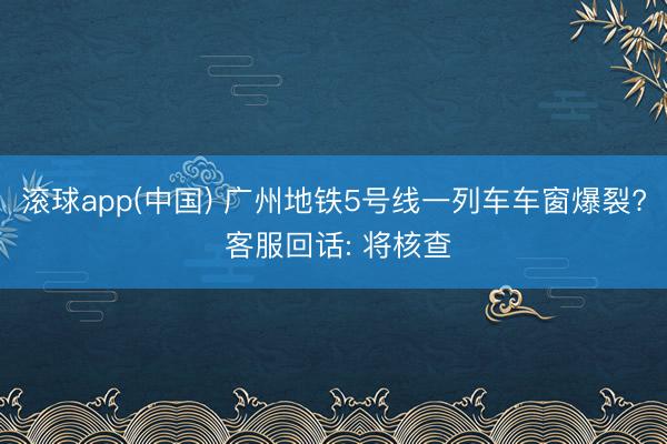 滚球app(中国) 广州地铁5号线一列车车窗爆裂? 客服回话: 将核查