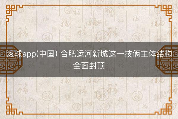 滚球app(中国) 合肥运河新城这一技俩主体结构全面封顶