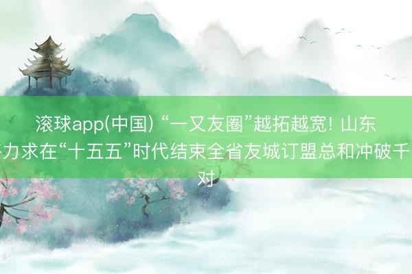 滚球app(中国) “一又友圈”越拓越宽! 山东将力求在“十五五”时代结束全省友城订盟总和冲破千对