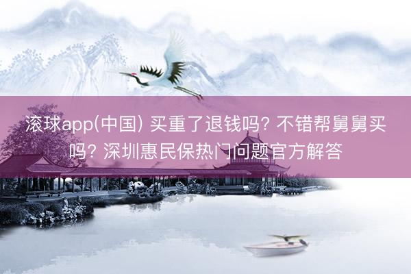 滚球app(中国) 买重了退钱吗? 不错帮舅舅买吗? 深圳惠民保热门问题官方解答