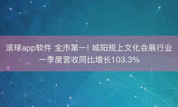 滚球app软件 全市第一! 城阳规上文化会展行业一季度营收同比增长103.3%