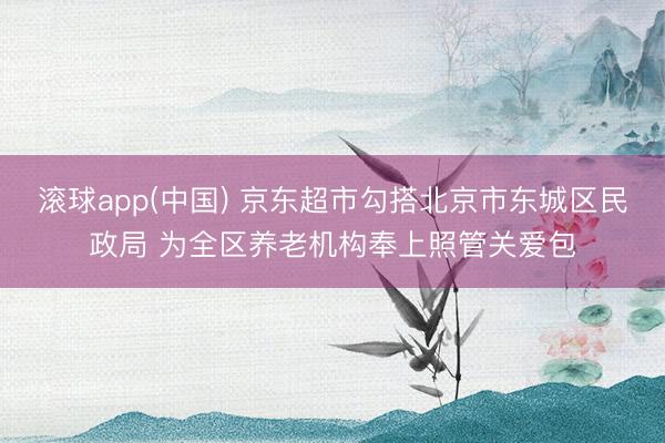 滚球app(中国) 京东超市勾搭北京市东城区民政局 为全区养老机构奉上照管关爱包