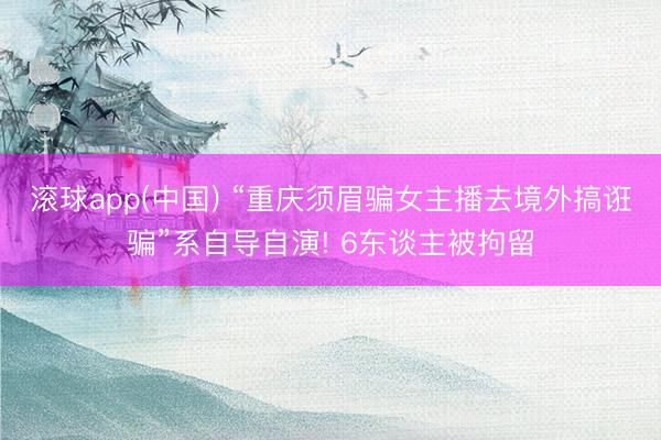 滚球app(中国) “重庆须眉骗女主播去境外搞诳骗”系自导自演! 6东谈主被拘留