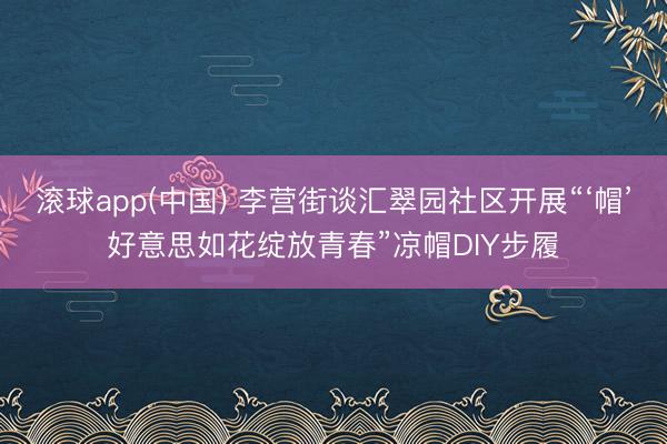 滚球app(中国) 李营街谈汇翠园社区开展“‘帽’好意思如花绽放青春”凉帽DIY步履