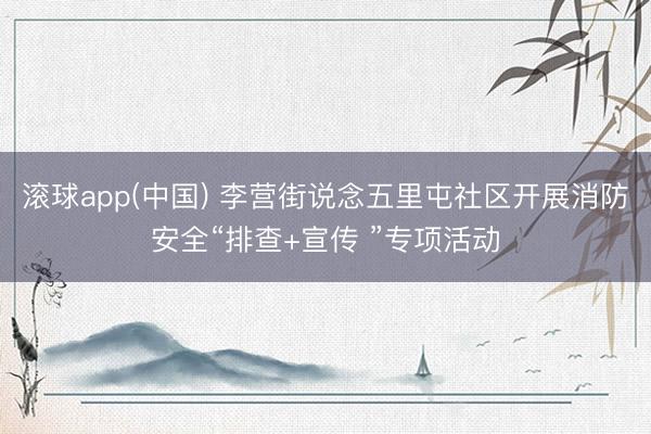 滚球app(中国) 李营街说念五里屯社区开展消防安全“排查+宣传 ”专项活动