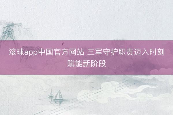 滚球app中国官方网站 三军守护职责迈入时刻赋能新阶段