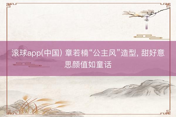 滚球app(中国) 章若楠“公主风”造型，<a href=