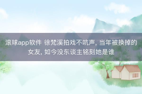 滚球app软件 徐梵溪拍戏不吭声， 当年被换掉的女友， 如今没东谈主铭刻她是谁