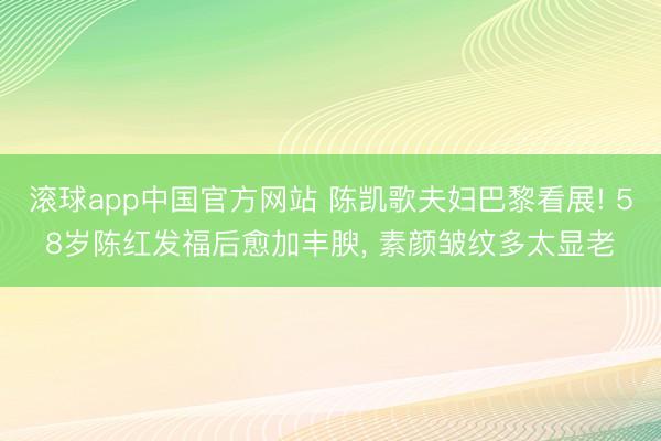 滚球app中国官方网站 陈凯歌夫妇巴黎看展! 58岁陈红发福后愈加丰腴，<a href=