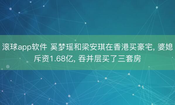 滚球app软件 奚梦瑶和梁安琪在香港买豪宅， 婆媳斥资1.68亿，<a href=