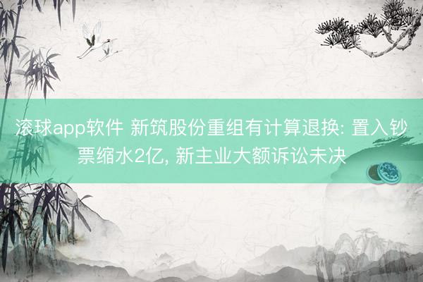滚球app软件 新筑股份重组有计算退换: 置入钞票缩水2亿， 新主业大额诉讼未决