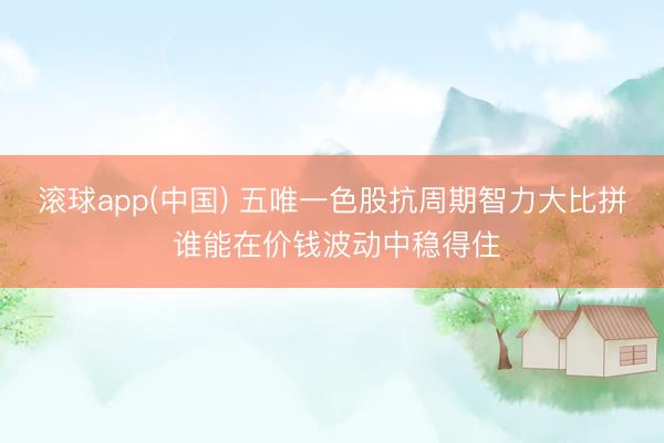 滚球app(中国) 五唯一色股抗周期智力大比拼 谁能在价钱波动中稳得住