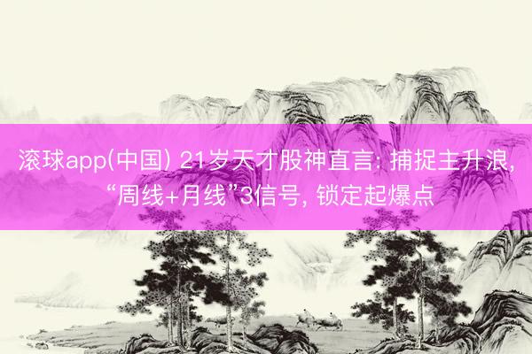 滚球app(中国) 21岁天才股神直言: 捕捉主升浪， “周线+月线”3信号， 锁定起爆点