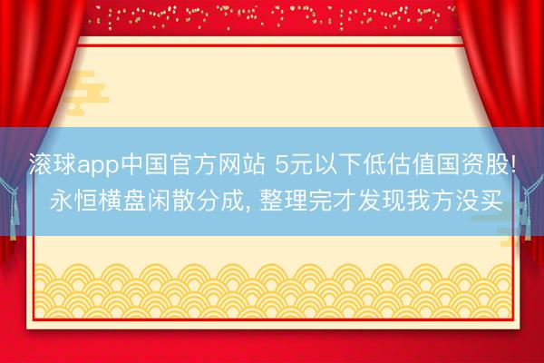 滚球app中国官方网站 5元以下低估值国资股! 永恒横盘闲散分成， 整理完才发现我方没买