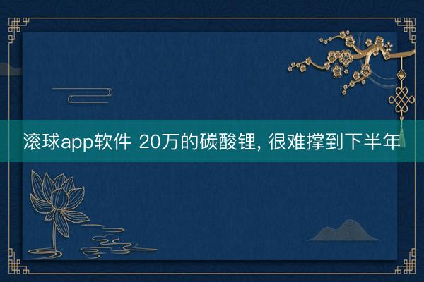 滚球app软件 20万的碳酸锂， 很难撑到下半年