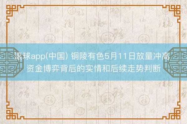滚球app(中国) 铜陵有色5月11日放量冲高 资金博弈背后的实情和后续走势判断