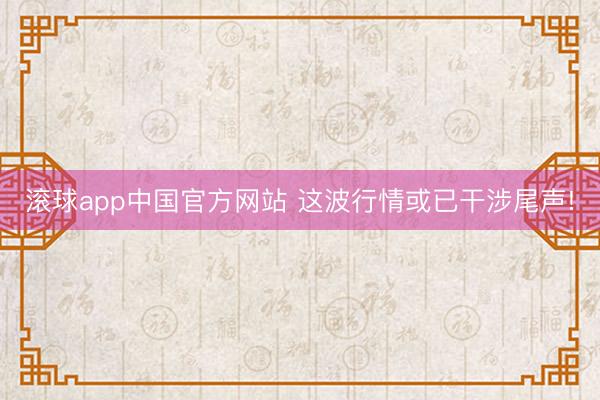 滚球app中国官方网站 这波行情或已干涉尾声!