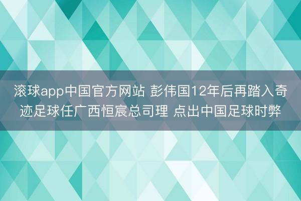 滚球app中国官方网站 彭伟国12年后再踏入奇迹足球任广西恒宸总司理 点出中国足球时弊
