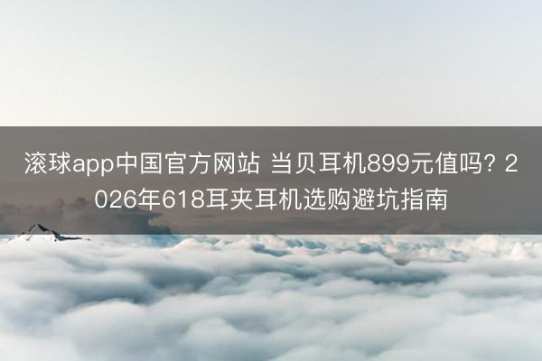 滚球app中国官方网站 当贝耳机899元值吗? 2026年618耳夹耳机选购避坑指南