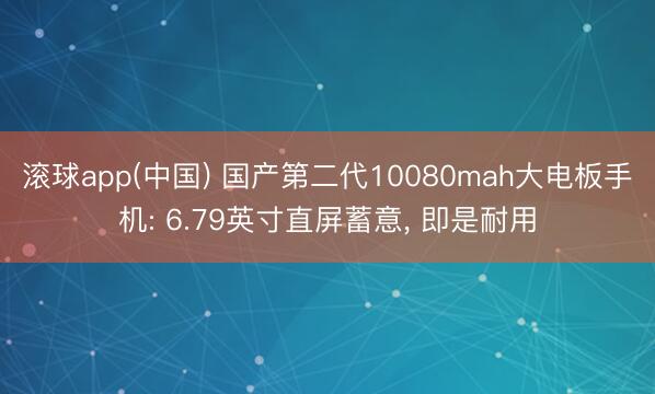滚球app(中国) 国产第二代10080mah大电板手机: 6.79英寸直屏蓄意， 即是耐用
