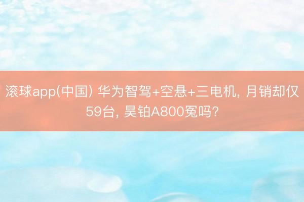 滚球app(中国) 华为智驾+空悬+三电机， 月销却仅59台， 昊铂A800冤吗?