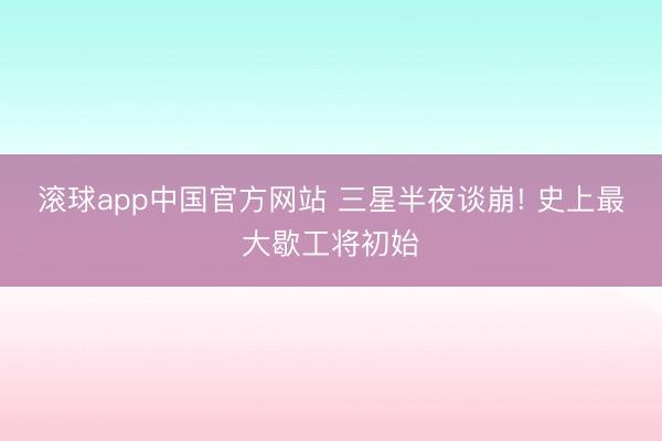 滚球app中国官方网站 三星半夜谈崩! 史上最大歇工将初始