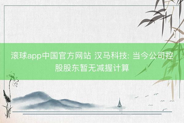 滚球app中国官方网站 汉马科技: 当今公司控股股东暂无减握计算