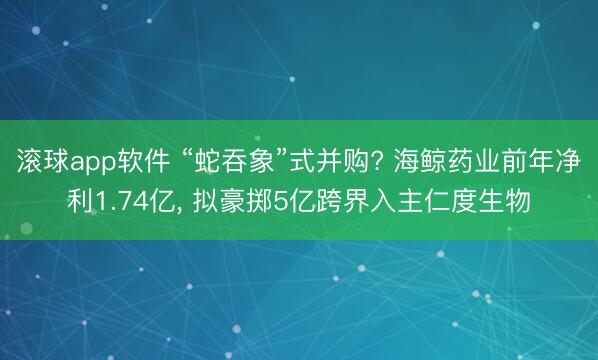 滚球app软件 “蛇吞象”式并购? 海鲸药业前年净利1.74亿， 拟豪掷5亿跨界入主仁度生物
