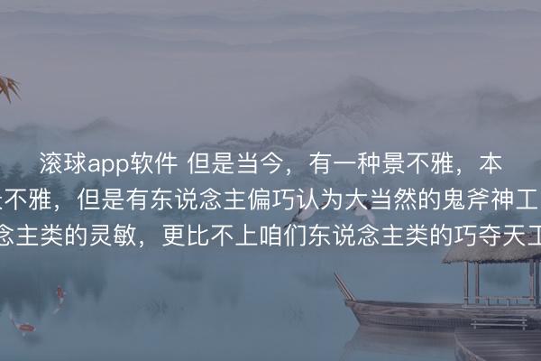 滚球app软件 但是当今，有一种景不雅，本是大当然栽植的当然景不雅，但是有东说念主偏巧认为大当然的鬼斧神工，远远不足咱们东说念主类的灵敏，更比不上咱们东说念主类的巧夺天工。于是，明智的东说念主类、万物灵长的东说念主类，忍不住就在大好的当然景不雅上论短道长、“握手握脚”、行为并用，三下五去二，便将某处当然景不雅蜕变了方式！