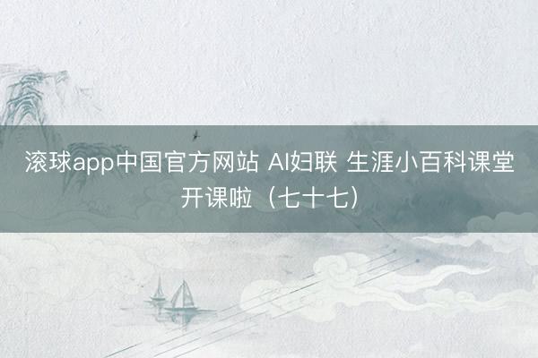 滚球app中国官方网站 AI妇联 生涯小百科课堂开课啦（七十七）
