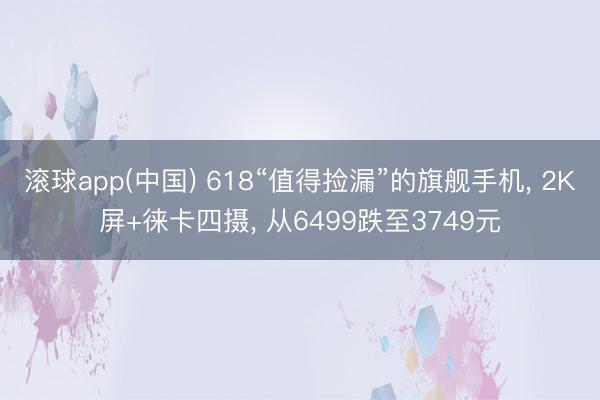 滚球app(中国) 618“值得捡漏”的旗舰手机， 2K屏+徕卡四摄， 从6499跌至3749元