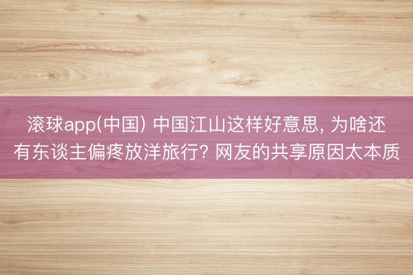 滚球app(中国) 中国江山这样好意思， 为啥还有东谈主偏疼放洋旅行? 网友的共享原因太本质