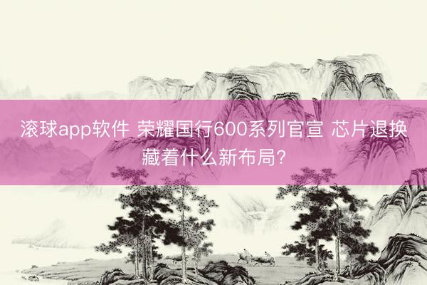 滚球app软件 荣耀国行600系列官宣 芯片退换藏着什么新布局?