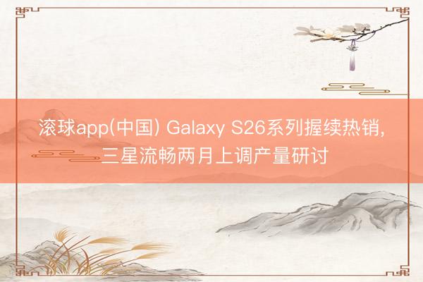 滚球app(中国) Galaxy S26系列握续热销， 三星流畅两月上调产量研讨